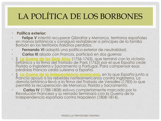 LA POLÍTICA DE LOS BORBONES
• Política exterior:
• Felipe V intentó recuperar Gibraltar y Menorca, territorios españoles
en manos británicas y consiguió restablecer a príncipes de la familia
Borbón en los territorios italianos perdidos.
• Fernando VI adoptó una política exterior de neutralidad.
• Carlos III aliado con Francia, participó en dos guerras:
• § La Guerra de los Siete Años (1756-1763), que terminó con la victoria
británica y la firma del Tratado de París (1763) por el que España cede
Florida a Inglaterra y Sacramento a Portugal. Para compensar esas
pérdidas Francia cedió Luisiana a España.
• § La Guerra de la Independencia americana, en la que España junto a
Francia apoyó a los rebeldes norteamericanos contra Inglaterra. La
derrota británica llevó a la firma del Tratado de Versalles (1783) lo que
permitió la recuperación de Menorca, Florida y Sacramento.
• Carlos IV (1788-1808) estuvo completamente marcado por la
Revolución Francesa y su reinado terminará con la Guerra de la
Independencia española contra Napoleón (1808-1814).
María Luz Hernández Marrero
 