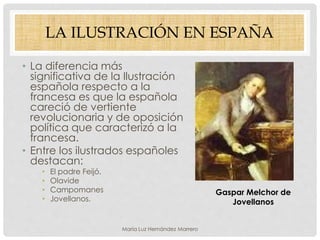 LA ILUSTRACIÓN EN ESPAÑA
• La diferencia más
significativa de la Ilustración
española respecto a la
francesa es que la española
careció de vertiente
revolucionaria y de oposición
política que caracterizó a la
francesa.
• Entre los ilustrados españoles
destacan:
• El padre Feijó.
• Olavide
• Campomanes
• Jovellanos.
Gaspar Melchor de
Jovellanos
María Luz Hernández Marrero
 