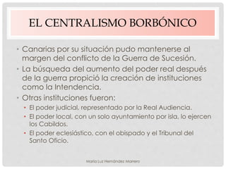 EL CENTRALISMO BORBÓNICO
• Canarias por su situación pudo mantenerse al
margen del conflicto de la Guerra de Sucesión.
• La búsqueda del aumento del poder real después
de la guerra propició la creación de instituciones
como la Intendencia.
• Otras instituciones fueron:
• El poder judicial, representado por la Real Audiencia.
• El poder local, con un solo ayuntamiento por isla, lo ejercen
los Cabildos.
• El poder eclesiástico, con el obispado y el Tribunal del
Santo Oficio.
María Luz Hernández Marrero
 