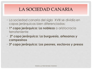 LA SOCIEDAD CANARIA
• La sociedad canaria del siglo XVIII se dividía en
capas jerárquicas bien diferenciadas:
• 1ª capa jerárquica: La nobleza o aristocracia
terrateniente
• 2ª capa jerárquica: La burguesía, artesanos y
campesinos
• 3ª capa jerárquica: Los peones, esclavos y presos
María Luz Hernández Marrero
 