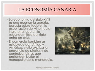 LA ECONOMÍA CANARIA
• La economía del siglo XVIII
es una economía agraria,
basada sobre todo en la
exportación del vino hacia
Inglaterra, que en la
segunda mitad del siglo
entra en crisis.
• El comercio también se
establece con África y
América, y ello explica la
presencia de piratas y de
contrabandistas que
pretenden burlar el
monopolio de la monarquía.
María Luz Hernández Marrero
 
