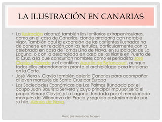 LA ILUSTRACIÓN EN CANARIAS
• La Ilustración alcanzó también los territorios extrapeninsulares,
como en el caso de Canarias, donde arraigaría con notable
vigor. También aquí la expansión de las corrientes ilustradas ha
de ponerse en relación con las tertulias, particularmente con la
celebrada en casa de Tomás Lino de Nava, en su palacio de La
Laguna, o con la desarrollada en casa de los Iriarte en Puerto de
la Cruz, a la que concurrían hombres como el periodista José
Clavijo y Fajardo y el científico Agustín de Betancourt, aunque
todos ellos abandonarían pronto el archipiélago para instalarse
en la Corte.
• José Viera y Clavijo también dejaría Canarias para acompañar
al joven marqués de Santa Cruz por Europa
• Las Sociedades Económicas de Las Palmas (fundada por el
obispo Juan Bautista Servera y cuyo principal impulsor sería el
propio Viera y Clavijo) y La Laguna, fundada por el mencionado
marqués de Villanueva del Prado y seguida posteriormente por
su hijo, Alonso de Nava.
María Luz Hernández Marrero
 