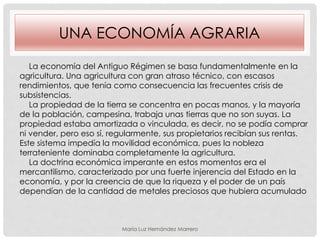 UNA ECONOMÍA AGRARIA
La economía del Antiguo Régimen se basa fundamentalmente en la
agricultura. Una agricultura con gran atraso técnico, con escasos
rendimientos, que tenía como consecuencia las frecuentes crisis de
subsistencias.
La propiedad de la tierra se concentra en pocas manos, y la mayoría
de la población, campesina, trabaja unas tierras que no son suyas. La
propiedad estaba amortizada o vinculada, es decir, no se podía comprar
ni vender, pero eso sí, regularmente, sus propietarios recibían sus rentas.
Este sistema impedía la movilidad económica, pues la nobleza
terrateniente dominaba completamente la agricultura.
La doctrina económica imperante en estos momentos era el
mercantilismo, caracterizado por una fuerte injerencia del Estado en la
economía, y por la creencia de que la riqueza y el poder de un país
dependían de la cantidad de metales preciosos que hubiera acumulado
María Luz Hernández Marrero
 