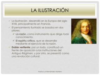 LA ILUSTRACIÓN
 La Ilustración desarrolló en la Europa del siglo
XVIII, principalmente en Francia.
 El pensamiento ilustrado se basaba en dos
pilares:
 La razón, como instrumento que dirige todo
conocimiento.
 El espíritu crítico, que se desarrolla
mediante el ejercicio de la razón.
 Doble vertiente: por un lado, constituyó un
frente de oposición a las instituciones del
Antiguo Régimen, y por otro, se presentó como
una revolución cultural.
María Luz Hernández Marrero
 