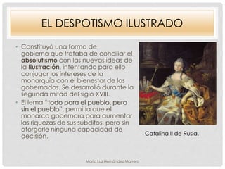 EL DESPOTISMO ILUSTRADO
• Constituyó una forma de
gobierno que trataba de conciliar el
absolutismo con las nuevas ideas de
la Ilustración, intentando para ello
conjugar los intereses de la
monarquía con el bienestar de los
gobernados. Se desarrolló durante la
segunda mitad del siglo XVIII.
• El lema “todo para el pueblo, pero
sin el pueblo”, permitía que el
monarca gobernara para aumentar
las riquezas de sus súbditos, pero sin
otorgarle ninguna capacidad de
decisión. Catalina II de Rusia.
María Luz Hernández Marrero
 