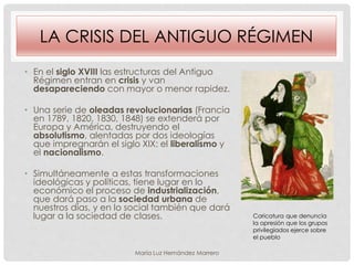 LA CRISIS DEL ANTIGUO RÉGIMEN
• En el siglo XVIII las estructuras del Antiguo
Régimen entran en crisis y van
desapareciendo con mayor o menor rapidez.
• Una serie de oleadas revolucionarias (Francia
en 1789, 1820, 1830, 1848) se extenderá por
Europa y América, destruyendo el
absolutismo, alentadas por dos ideologías
que impregnarán el siglo XIX: el liberalismo y
el nacionalismo.
• Simultáneamente a estas transformaciones
ideológicas y políticas, tiene lugar en lo
económico el proceso de industrialización,
que dará paso a la sociedad urbana de
nuestros días, y en lo social también que dará
lugar a la sociedad de clases. Caricatura que denuncia
la opresión que los grupos
privilegiados ejerce sobre
el pueblo
María Luz Hernández Marrero
 