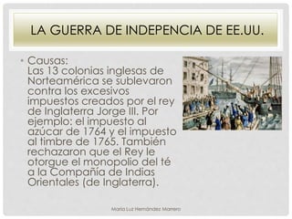 LA GUERRA DE INDEPENCIA DE EE.UU.
• Causas:
Las 13 colonias inglesas de
Norteamérica se sublevaron
contra los excesivos
impuestos creados por el rey
de Inglaterra Jorge III. Por
ejemplo: el impuesto al
azúcar de 1764 y el impuesto
al timbre de 1765. También
rechazaron que el Rey le
otorgue el monopolio del té
a la Compañía de Indias
Orientales (de Inglaterra).
María Luz Hernández Marrero
 
