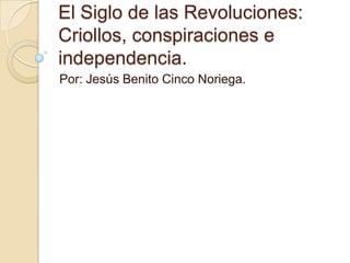 El Siglo de las Revoluciones:
Criollos, conspiraciones e
independencia.
Por: Jesús Benito Cinco Noriega.

 