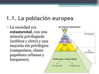 1.1. La población europea
• La sociedad era
  estamental, con una
  minoría privilegiada
  (nobleza y clero) y una
  mayoría sin privilegios
  (campesinos, clases
  populares urbanas y
  burgueses).
 