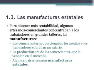 1.3. Las manufacturas estatales
• Para obtener más rentabilidad, algunos
  artesanos-comerciantes concentraban a los
  trabajadores en grandes talleres, las
  manufacturas:
 ▫ Los comerciantes proporcionaban los medios y los
   trabajadores cobraban un salario.
 ▫ La producción era de los comerciantes, que la
   vendían en el mercado.
 ▫ Algunos países crearon manufacturas
   estatales.
 