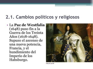 2.1. Cambios políticos y religiosos
• La Paz de Westfalia
  (1648) puso fin a la
  Guerra de los Treinta
  Años (1618-1648).
  Supuso el ascenso de
  una nueva potencia,
  Francia, y el
  hundimiento del
  Imperio de los
  Habsburgo.
 