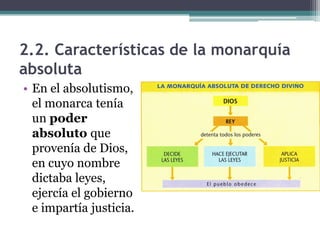 2.2. Características de la monarquía
absoluta
• En el absolutismo,
  el monarca tenía
  un poder
  absoluto que
  provenía de Dios,
  en cuyo nombre
  dictaba leyes,
  ejercía el gobierno
  e impartía justicia.
 