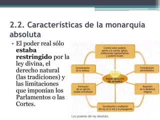 2.2. Características de la monarquía
absoluta
• El poder real sólo
  estaba
  restringido por la
  ley divina, el
  derecho natural
  (las tradiciones) y
  las limitaciones
  que imponían los
  Parlamentos o las
  Cortes.
 