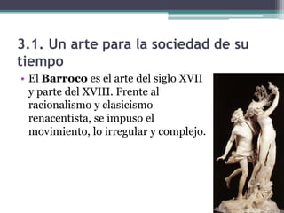 3.1. Un arte para la sociedad de su
tiempo
• El Barroco es el arte del siglo XVII
  y parte del XVIII. Frente al
  racionalismo y clasicismo
  renacentista, se impuso el
  movimiento, lo irregular y complejo.
 