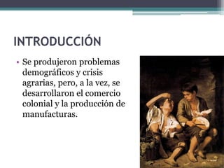 INTRODUCCIÓN
• Se produjeron problemas
  demográficos y crisis
  agrarias, pero, a la vez, se
  desarrollaron el comercio
  colonial y la producción de
  manufacturas.
 