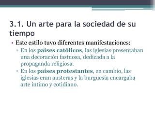 3.1. Un arte para la sociedad de su
tiempo
• Este estilo tuvo diferentes manifestaciones:
 ▫ En los países católicos, las iglesias presentaban
   una decoración fastuosa, dedicada a la
   propaganda religiosa.
 ▫ En los países protestantes, en cambio, las
   iglesias eran austeras y la burguesía encargaba
   arte íntimo y cotidiano.
 