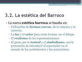3.2. La estética del Barroco
• La nueva estética barroca se basaba en:
 ▫ Utilización de formas curvas, de lo cóncavo y lo
   convexo.
 ▫ La luz y el color para crear formas, no el dibujo.
 ▫ El realismo de las representaciones.
 ▫ El gusto por lo teatral y el simbolismo, con la
   pretensión de introducir al espectador en el
   mundo de los sentimientos y las sensaciones.
 