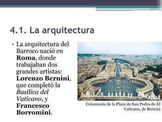 4.1. La arquitectura
• La arquitectura del
  Barroco nació en
  Roma, donde
  trabajaban dos
  grandes artistas:
  Lorenzo Bernini,
  que completó la
  Basílica del
  Vaticano, y
                        Columnata de la Plaza de San Pedro de El
  Francesco                                 Vaticano, de Bernini
  Borromini.
 