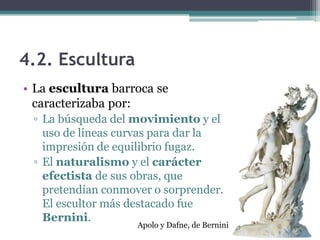 4.2. Escultura
• La escultura barroca se
  caracterizaba por:
 ▫ La búsqueda del movimiento y el
   uso de líneas curvas para dar la
   impresión de equilibrio fugaz.
 ▫ El naturalismo y el carácter
   efectista de sus obras, que
   pretendían conmover o sorprender.
   El escultor más destacado fue
   Bernini.
                    Apolo y Dafne, de Bernini
 