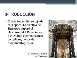 INTRODUCCIÓN
• El arte fue un fiel reflejo de
  esta época. La estética del
  Barroco superó el
  clasicismo del Renacimiento
  e introdujo elementos más
  complejos, llenos de
  movimiento y color.


                  Baldaquino de Bernini
                         en El Vaticano
 