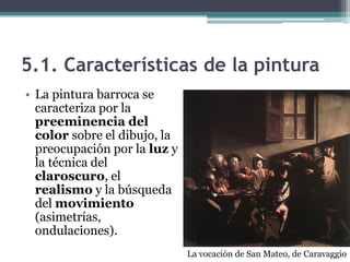 5.1. Características de la pintura
• La pintura barroca se
  caracteriza por la
  preeminencia del
  color sobre el dibujo, la
  preocupación por la luz y
  la técnica del
  claroscuro, el
  realismo y la búsqueda
  del movimiento
  (asimetrías,
  ondulaciones).
                              La vocación de San Mateo, de Caravaggio
 