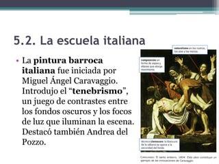 5.2. La escuela italiana
• La pintura barroca
  italiana fue iniciada por
  Miguel Ángel Caravaggio.
  Introdujo el “tenebrismo”,
  un juego de contrastes entre
  los fondos oscuros y los focos
  de luz que iluminan la escena.
  Destacó también Andrea del
  Pozzo.
 