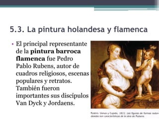 5.3. La pintura holandesa y flamenca
• El principal representante
  de la pintura barroca
  flamenca fue Pedro
  Pablo Rubens, autor de
  cuadros religiosos, escenas
  populares y retratos.
  También fueron
  importantes sus discípulos
  Van Dyck y Jordaens.
 