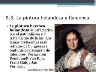 5.3. La pintura holandesa y flamenca
• La pintura barroca
  holandesa se caracterizó
  por el naturalismo y el
  tratamiento de la luz. Los
  temas preferentes eran
  retratos de burgueses y
  pinturas de paisajes y de
  interiores. Destacaron
  Rembrandt Van Rijn,
  Franz Hals y Jan
  Vermeer.
            La gitana, de Frans Hals
 