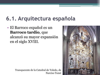 6.1. Arquitectura española
• El Barroco español es un
  Barroco tardío, que
  alcanzó su mayor expansión
  en el siglo XVIII.




    Transparente de la Catedral de Toledo, de
                               Narciso Tomé
 