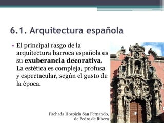 6.1. Arquitectura española
• El principal rasgo de la
  arquitectura barroca española es
  su exuberancia decorativa.
  La estética es compleja, profusa
  y espectacular, según el gusto de
  la época.



             Fachada Hospicio San Fernando,
                         de Pedro de Ribera
 