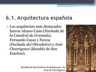 6.1. Arquitectura española
• Los arquitectos más destacados
  fueron Alonso Cano (Fachada de
  la Catedral de Granada),
  Fernando Casas y Novoa
  (Fachada del Obradoiro) y José
  Churriguera (Retablo de San
  Esteban).


       Retablo de San Esteban de Salamanca, de
                           José de Churriguera
 