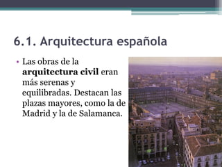 6.1. Arquitectura española
• Las obras de la
  arquitectura civil eran
  más serenas y
  equilibradas. Destacan las
  plazas mayores, como la de
  Madrid y la de Salamanca.
 
