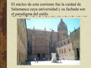 El núcleo de esta corriente fue la cuidad de Salamanca cuya universidad y su fachada son el paradigma del estilo <br />