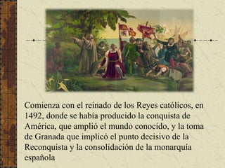 Comienza con el reinado de los Reyes católicos, en 1492, donde se había producido la conquista de América, que amplió el m...