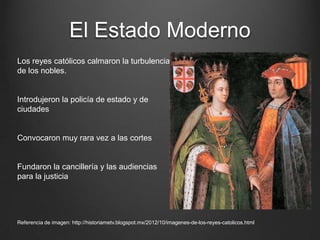 El Estado Moderno
Los reyes católicos calmaron la turbulencia
de los nobles.

Introdujeron la policía de estado y de
ciudades

Convocaron muy rara vez a las cortes

Fundaron la cancillería y las audiencias
para la justicia

Referencia de imagen: http://historiametv.blogspot.mx/2012/10/imagenes-de-los-reyes-catolicos.html

 