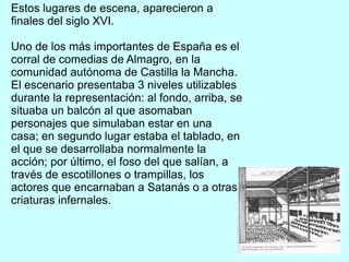 Estos lugares de escena, aparecieron a
finales del siglo XVI.
Uno de los más importantes de España es el
corral de comedias de Almagro, en la
comunidad autónoma de Castilla la Mancha.
El escenario presentaba 3 niveles utilizables
durante la representación: al fondo, arriba, se
situaba un balcón al que asomaban
personajes que simulaban estar en una
casa; en segundo lugar estaba el tablado, en
el que se desarrollaba normalmente la
acción; por último, el foso del que salían, a
través de escotillones o trampillas, los
actores que encarnaban a Satanás o a otras
criaturas infernales.
 