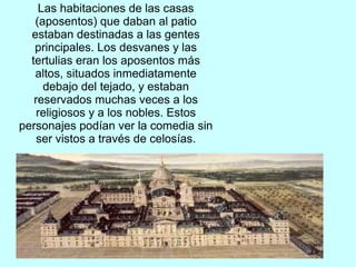 Las habitaciones de las casas
(aposentos) que daban al patio
estaban destinadas a las gentes
principales. Los desvanes y las
tertulias eran los aposentos más
altos, situados inmediatamente
debajo del tejado, y estaban
reservados muchas veces a los
religiosos y a los nobles. Estos
personajes podían ver la comedia sin
ser vistos a través de celosías.
 