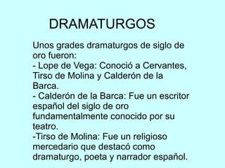 DRAMATURGOS
Unos grades dramaturgos de siglo de
oro fueron:
- Lope de Vega: Conoció a Cervantes,
Tirso de Molina y Calderón de la
Barca.
- Calderón de la Barca: Fue un escritor
español del siglo de oro
fundamentalmente conocido por su
teatro.
-Tirso de Molina: Fue un religioso
mercedario que destacó como
dramaturgo, poeta y narrador español.
 