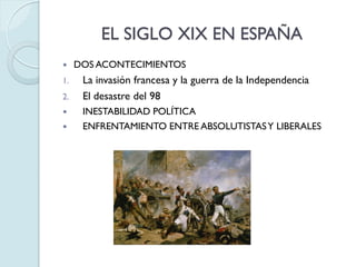 EL SIGLO XIX EN ESPAÑA


1.
2.



DOS ACONTECIMIENTOS

La invasión francesa y la guerra de la Independencia
El desastre del 98
INESTABILIDAD POLÍTICA
ENFRENTAMIENTO ENTRE ABSOLUTISTAS Y LIBERALES

 
