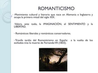 ROMANTICISMO
•Movimiento

cultural y literario que nace en Alemania e Inglaterra y
ocupa la primera mitad del siglo XIX.
•Valora,

ante todo, la IMAGINACIÓN, el SENTIMIENTO y la
LIBERTAD.
•

Románticos liberales y románticos conservadores.

• Triunfo

tardío del Romanticismo en España:
exiliados tras la muerte de Fernando VII (1833).

a la vuelta de los

 