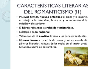 CARACTERÍSTICAS LITERARIAS
DEL ROMANTICISMO (I1)







Nuevos temas, nuevos enfoques: el amor y la muerte,
el paisaje y la naturaleza, la noche y lo sobrenatural, la
religión y el satanismo.
El héroe romántico es rebelde y misterioso.
Exaltación de lo nacional.
Valoración de lo exótico, lo raro y los paraísos artificiales.
Nuevas formas: mezcla de prosa y verso, mezcla de
géneros literarios; ruptura de las reglas en el teatro; prosa
histórica, cuadro de costumbres.

 