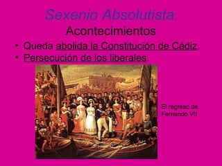 Sexenio Absolutista:
Acontecimientos
• Queda abolida la Constitución de Cádiz.
• Persecución de los liberales.
El regreso de
Fernando VII
 