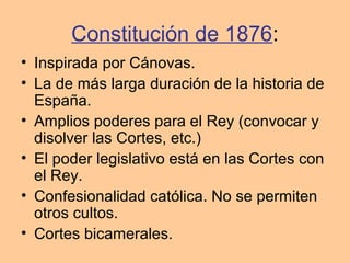 Constitución de 1876:
• Inspirada por Cánovas.
• La de más larga duración de la historia de
España.
• Amplios poderes para el Rey (convocar y
disolver las Cortes, etc.)
• El poder legislativo está en las Cortes con
el Rey.
• Confesionalidad católica. No se permiten
otros cultos.
• Cortes bicamerales.
 