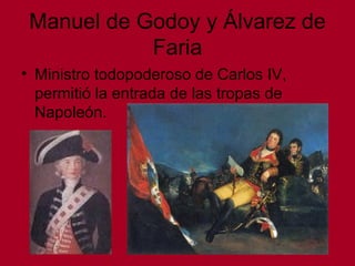 Manuel de Godoy y Álvarez de
Faria
• Ministro todopoderoso de Carlos IV,
permitió la entrada de las tropas de
Napoleón.
 