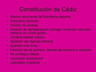 Constitución de Cádiz
• Máximo exponente del liberalismo español.
• Soberanía nacional.
• División de poderes.
• Derecho de representación (sufragio universal masculino
indirecto en cuarto grado).
• Confesionalidad católica.
• Abolición del régimen señorial.
• Igualdad ante la ley.
• Extinción de los gremios, libertad de comercio e industria.
• No privilegios Mesta.
• Inquisición desaparece.
• Libertades (imprenta, …)
 