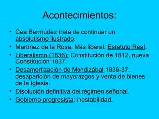 Acontecimientos:
• Cea Bermúdez trata de continuar un
absolutismo ilustrado.
• Martínez de la Rosa. Más liberal. Estatuto Real.
• Liberalismo (1836): Constitución de 1812, nueva
Constitución 1837.
• Desamortización de Mendizábal 1836-37:
desaparición de mayorazgos y venta de bienes
de la Iglesia.
• Disolución definitiva del régimen señorial.
• Gobierno progresista: inestabilidad.
 