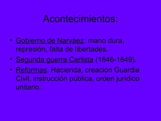 Acontecimientos:
• Gobierno de Narváez: mano dura,
represión, falta de libertades.
• Segunda guerra Carlista (1846-1849).
• Reformas: Hacienda, creación Guardia
Civil, instrucción pública, orden jurídico
unitario.
 