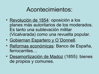 Acontecimientos:
• Revolución de 1854: oposición a los
planes más autoritarios de los moderados.
Es tanto una sublevación militar
(Vicalvarada) como una revuelta popular.
• Gobiernan Espartero y O´Donnell.
• Reformas económicas: Banco de España,
ferrocarriles…
• Desamortización de Madoz (1855): bienes
de propios y comunes.
 