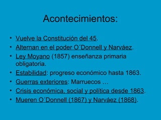 Acontecimientos:
• Vuelve la Constitución del 45.
• Alternan en el poder O´Donnell y Narváez.
• Ley Moyano (1857) enseñanza primaria
obligatoria.
• Estabilidad: progreso económico hasta 1863.
• Guerras exteriores: Marruecos …
• Crisis económica, social y política desde 1863.
• Mueren O´Donnell (1867) y Narváez (1868).
 