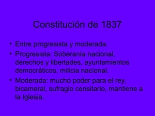 Constitución de 1837
• Entre progresista y moderada.
• Progresista: Soberanía nacional,
derechos y libertades, ayuntamientos
democráticos, milicia nacional.
• Moderada: mucho poder para el rey,
bicameral, sufragio censitario, mantiene a
la Iglesia.
 